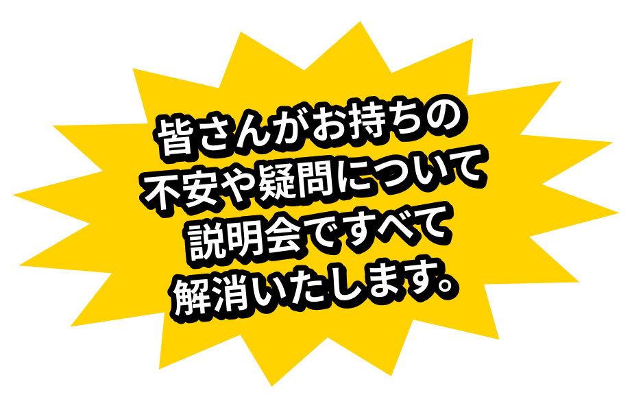 皆さんがお持ちの不安や疑問について説明会ですべて解消いたします