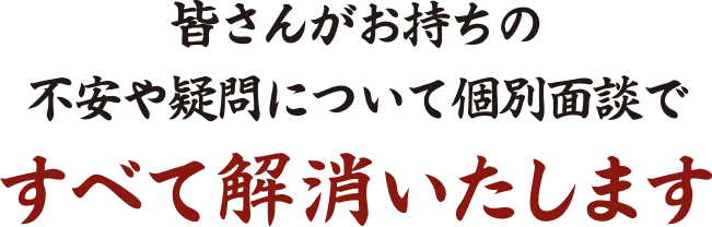 皆さんがお持ちの不安や疑問について 個別面談ですべて解消いたします